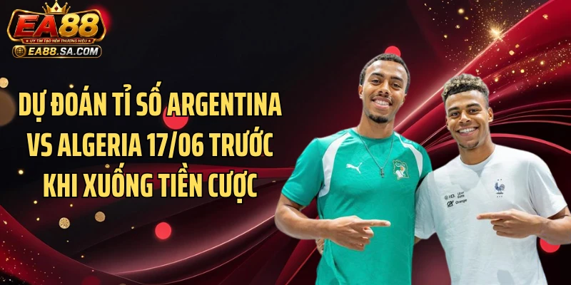 Dự đoán tỉ số Argentina vs Algeria 17/06 trước khi xuống tiền cược
